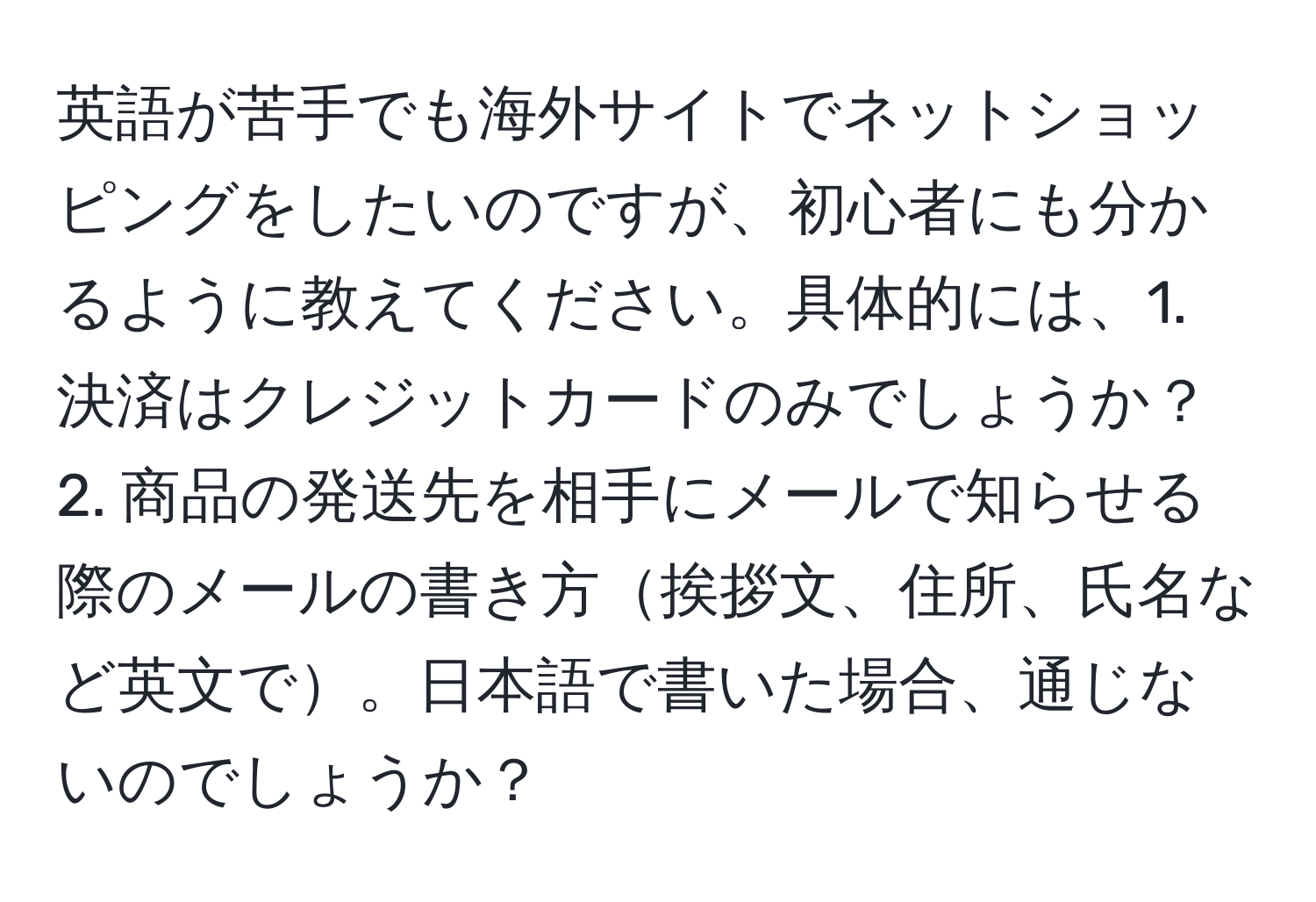 英語が苦手でも海外サイトでネットショッピングをしたいのですが、初心者にも分かるように教えてください。具体的には、1. 決済はクレジットカードのみでしょうか？ 2. 商品の発送先を相手にメールで知らせる際のメールの書き方挨拶文、住所、氏名など英文で。日本語で書いた場合、通じないのでしょうか？