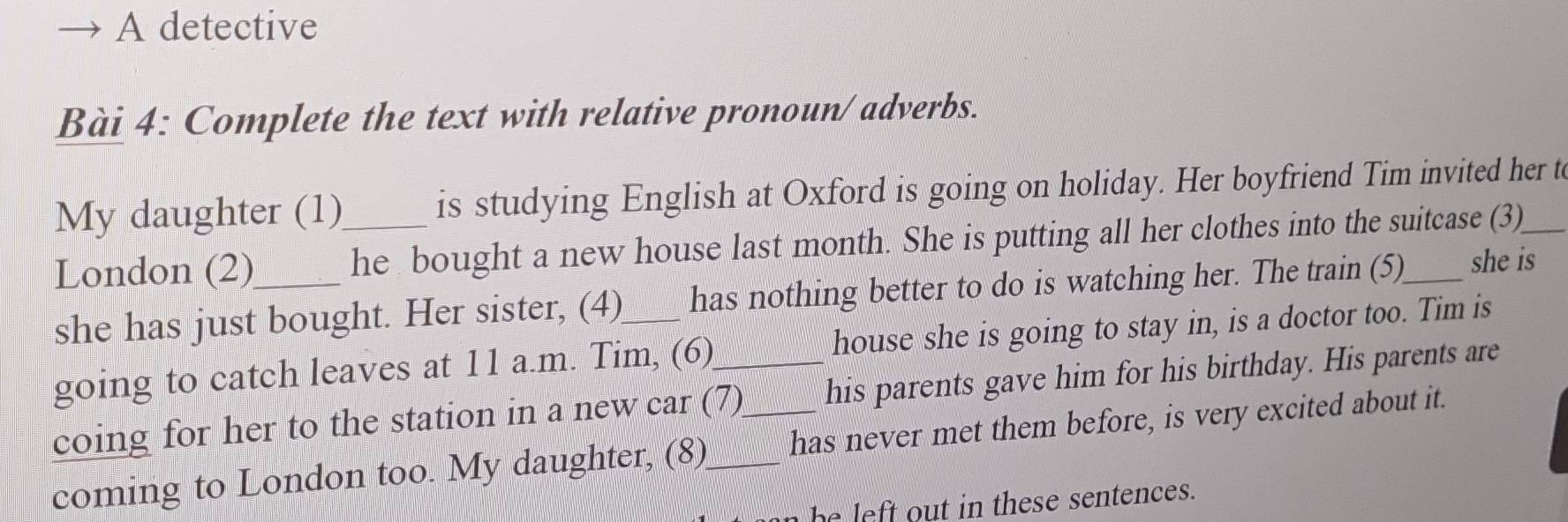 A detective
Bài 4: Complete the text with relative pronoun/ adverbs.
My daughter (1) is studying English at Oxford is going on holiday. Her boyfriend Tim invited her t
London (2) _he bought a new house last month. She is putting all her clothes into the suitcase (3)_
she has just bought. Her sister, (4)_ has nothing better to do is watching her. The train (5)_ she is
going to catch leaves at 11 a.m. Tim, (6) house she is going to stay in, is a doctor too. Tim is
coing for her to the station in a new car (7) his parents gave him for his birthday. His parents are
coming to London too. My daughter, (8)_ _has never met them before, is very excited about it.
n he left out in these sentences.