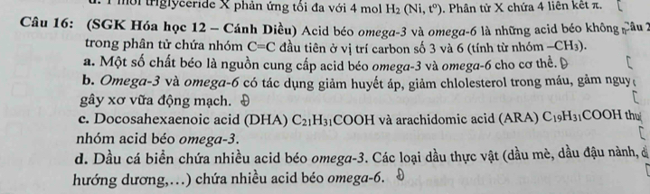 mời triglyceride X phản ứng tổi đa với 4 mol H_2(Ni,t^o). Phân tử X chứa 4 liên kết π.
Câu 16: (SGK Hóa học 12 - Cánh Diều) Acid béo omega -3 và omega -6 là những acid béo không Câu 2
trong phân tử chứa nhóm C=C đầu tiên ở vị trí carbon số 3 và 6 (tính từ nhóm -CH_3).
a. Một số chất béo là nguồn cung cấp acid béo omega -3 và omega -6 cho cơ thể.
b. Omega -3 và omega -6 có tác dụng giảm huyết áp, giảm chlolesterol trong máu, gảm nguy
gây xơ vữa động mạch. Đ
c. Docosahexaenoic acid (DHA) C_21H_31 COOH và arachidomic acid (ARA) C_19H_31COOH thu
nhóm acid béo omega -3.
d. Dầu cá biển chứa nhiều acid béo omega -3. Các loại dầu thực vật (dầu mè, dầu đậu nành, đ
hướng dương,.) chứa nhiều acid béo omega -6.