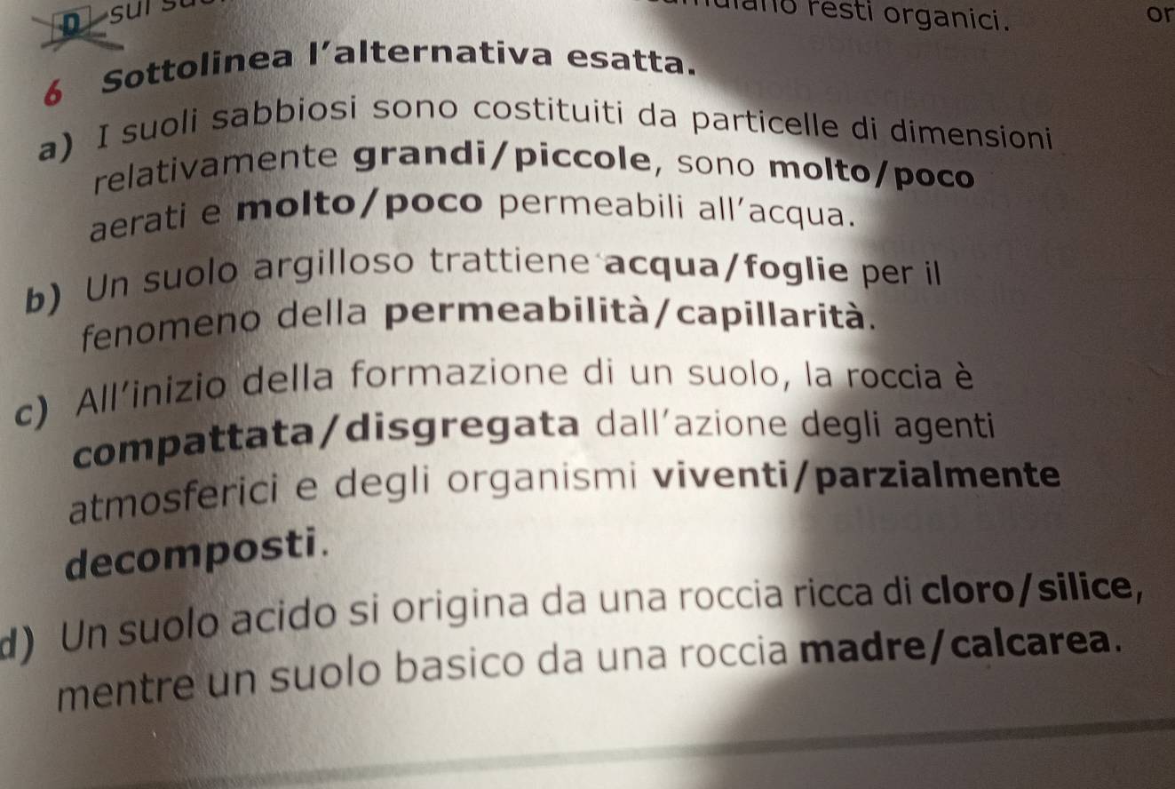 mano resti organici. or
6 Sottolinea l’alternativa esatta.
a) I suoli sabbiosi sono costituiti da particelle di dimensioni
relativamente grandi/piccole, sono molto/poco
aerati e molto/poco permeabili all'acqua.
b) Un suolo argilloso trattiene acqua/foglie per il
fenomeno della permeabilità/capillarità.
c) All'inizio della formazione di un suolo, la roccia è
compattata/disgregata dallíazione degli agenti
atmosferici e degli organismi viventi/parzialmente
decomposti.
d) Un suolo acido si origina da una roccia ricca di cloro/silice,
mentre un suolo basico da una roccia madre/calcarea.