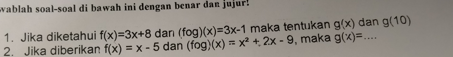 wablah soal-soal di bawah ini dengan benar dan jujur! 
1. Jika diketahui f(x)=3x+8 dan (fog)(x)=3x-1 maka tentukan g(x) dan g(10)
2. Jika diberikan f(x)=x-5 dan (fog)(x)=x^2+2x-9 , maka g(x)= _