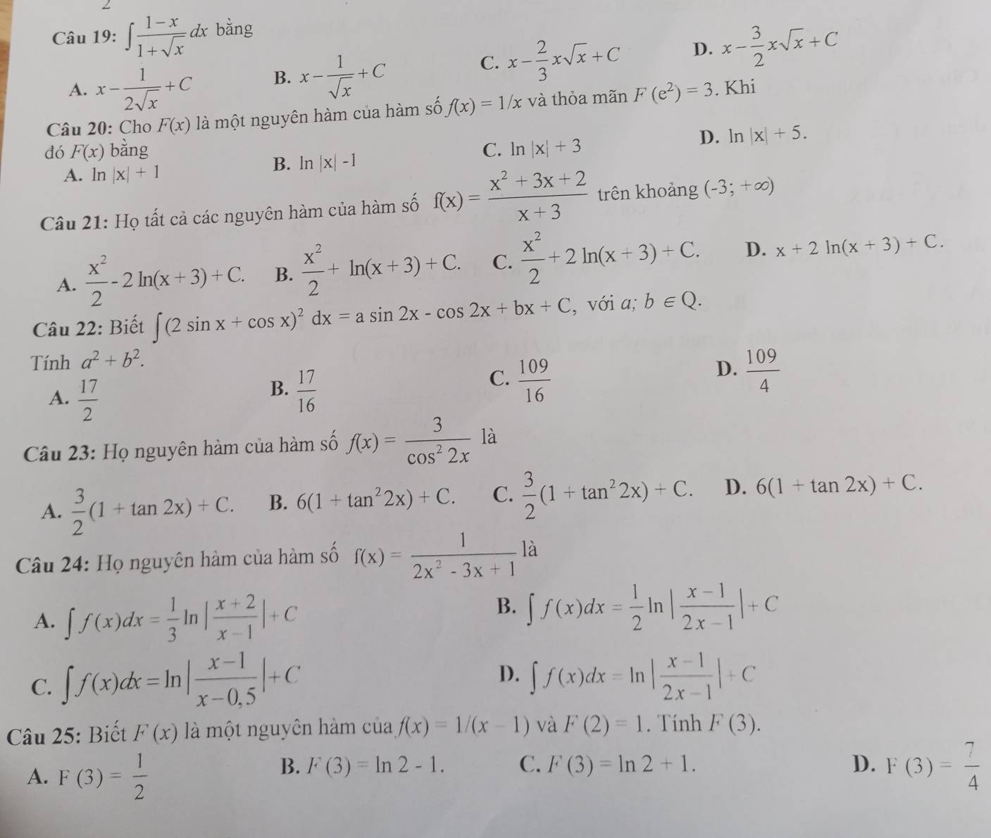 ∈t  (1-x)/1+sqrt(x) dx bằng
A. x- 1/2sqrt(x) +C
B. x- 1/sqrt(x) +C
C. x- 2/3 xsqrt(x)+C D. x- 3/2 xsqrt(x)+C
Câu 20: Cho F(x) là một nguyên hàm của hàm số f(x)=1/x và thỏa mãn F(e^2)=3. Khi
dó F(x) bằng C. ln |x|+3
D. ln |x|+5.
B. ln |x|-1
A. ln |x|+1
Câu 21: Họ tất cả các nguyên hàm của hàm số f(x)= (x^2+3x+2)/x+3  trên khoảng (-3;+∈fty )
A.  x^2/2 -2ln (x+3)+C. B.  x^2/2 +ln (x+3)+C. C.  x^2/2 +2ln (x+3)+C. D. x+2ln (x+3)+C.
Câu 22: Biết ∈t (2sin x+cos x)^2dx=asin 2x-cos 2x+bx+C , với a; b∈ Q.
Tính a^2+b^2.
D.  109/4 
A.  17/2 
B.  17/16 
C.  109/16 
Câu 23: Họ nguyên hàm của hàm số f(x)= 3/cos^22x  là
A.  3/2 (1+tan 2x)+C. B. 6(1+tan^22x)+C. C.  3/2 (1+tan^22x)+C. D. 6(1+tan 2x)+C.
Câu 24: Họ nguyên hàm của hàm số f(x)= 1/2x^2-3x+1  là
A. ∈t f(x)dx= 1/3 ln | (x+2)/x-1 |+C
B. ∈t f(x)dx= 1/2 ln | (x-1)/2x-1 |+C
C. ∈t f(x)dx=ln | (x-1)/x-0.5 |+C
D. ∈t f(x)dx=ln | (x-1)/2x-1 |+C
Câu 25: Biết F(x) là một nguyên hàm của f(x)=1/(x-1) và F(2)=1. Tính F(3).
A. F(3)= 1/2 
B. F(3)=ln 2-1. C. F(3)=ln 2+1. D. F(3)= 7/4 