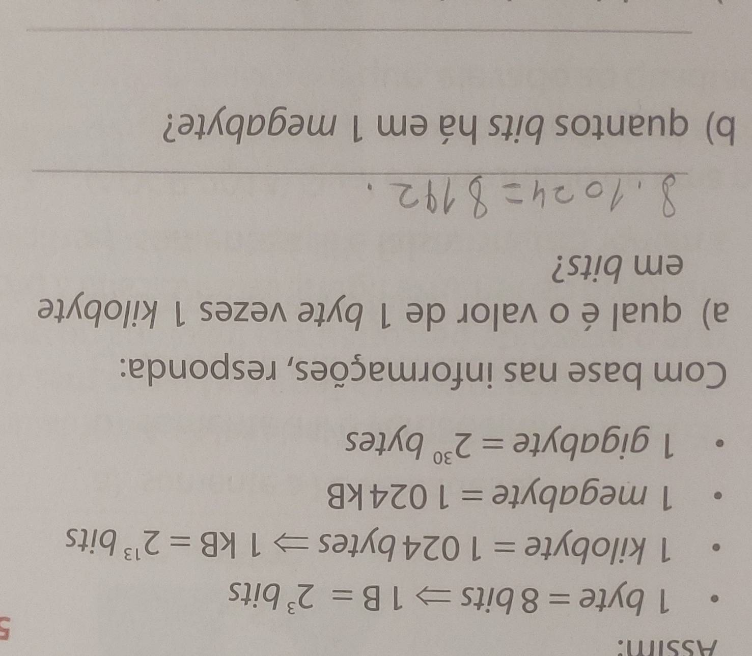 Assim: 
5
1 byte =8bitsRightarrow 1B=2^3 bits
1 kilobyte =1024 byt es Rightarrow 1kB=2^(13) bits
1 megabyte =1024kB
1 gigabyte =2^(30)bytes
Com base nas informações, responda: 
a) qual éo valor de 1 byte vezes 1 kilobyte
em bits? 
_ 
b) quantos bits há em 1 megabyte? 
_