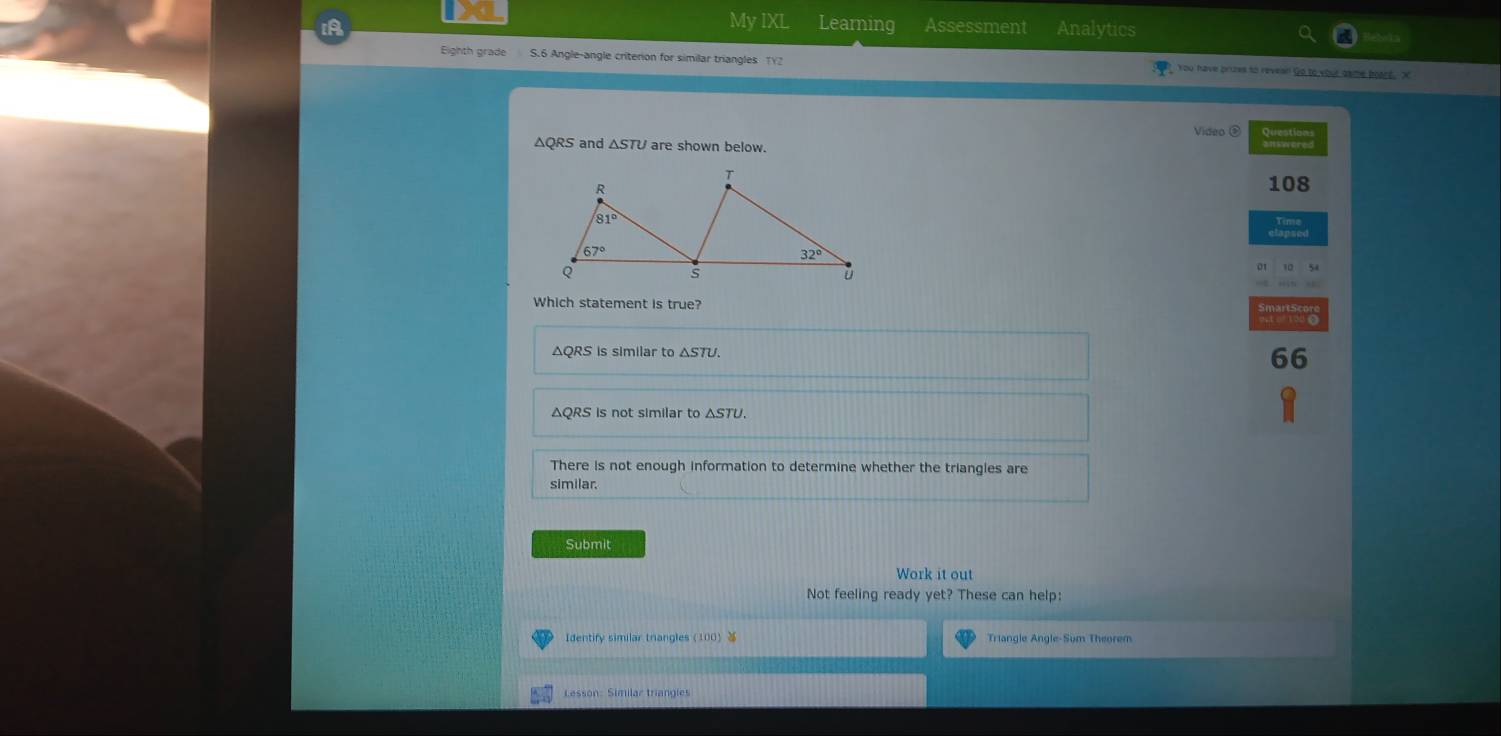 My IXL Learning Assessment Analytics
Eighth grade S.6 Angle-angle criterion for similar triangles TY2 You have brues to revean Go to your game boart . X
Video ③ Questions
△QRS and are shown below.
108
Which statement is true?
ΔQRS is similar to △ STU.
66
ΔQRS is not similar to ΔSTU.
There is not enough information to determine whether the triangles are
similar.
Submit
Work it out
Not feeling ready yet? These can help:
Triangle Angle-Sum Theorem
Lesson: Similar triangles