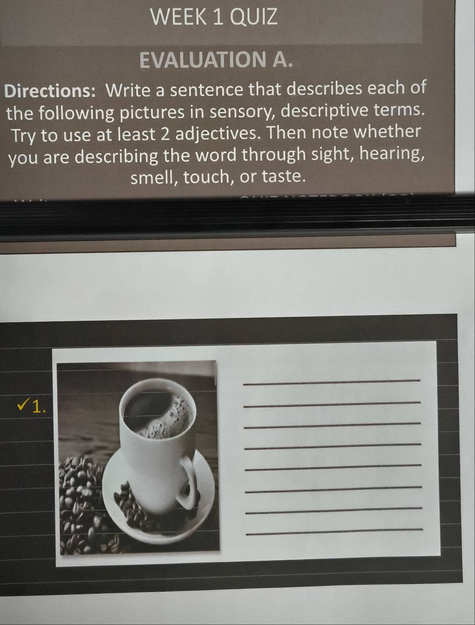 WEEK 1 QUIZ 
EVALUATION A. 
Directions: Write a sentence that describes each of 
the following pictures in sensory, descriptive terms. 
Try to use at least 2 adjectives. Then note whether 
you are describing the word through sight, hearing, 
smell, touch, or taste. 
_ 
sqrt() 1. 
_ 
_ 
_ 
_ 
_ 
_ 
_