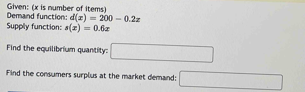 Given: (x is number of items) 
Demand function: d(x)=200-0.2x
Supply function: s(x)=0.6x
Find the equilibrium quantity: □ 
Find the consumers surplus at the market demand: □