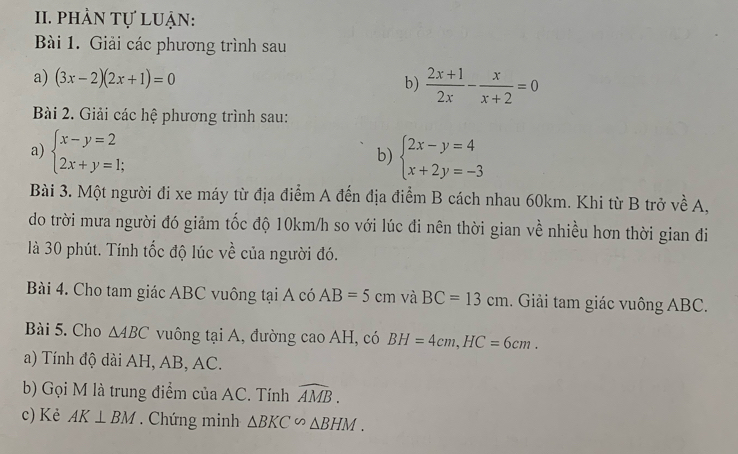 phản tự luận: 
Bài 1. Giải các phương trình sau 
a) (3x-2)(2x+1)=0 b)  (2x+1)/2x - x/x+2 =0
Bài 2. Giải các hệ phương trình sau: 
a) beginarrayl x-y=2 2x+y=1;endarray. beginarrayl 2x-y=4 x+2y=-3endarray.
b) 
Bài 3. Một người đi xe máy từ địa điểm A đến địa điểm B cách nhau 60km. Khi từ B trở về A, 
do trời mưa người đó giảm tốc độ 10km/h so với lúc đi nên thời gian về nhiều hơn thời gian đi 
là 30 phút. Tính tốc độ lúc về của người đó. 
Bài 4. Cho tam giác ABC vuông tại A có AB=5cm và BC=13cm. Giải tam giác vuông ABC. 
Bài 5. Cho △ ABC vuông tại A, đường cao AH, có BH=4cm, HC=6cm. 
a) Tính độ dài AH, AB, AC. 
b) Gọi M là trung điểm của AC. Tính widehat AMB. 
c) Kẻ AK⊥ BM. Chứng minh △ BKC∽ △ BHM.