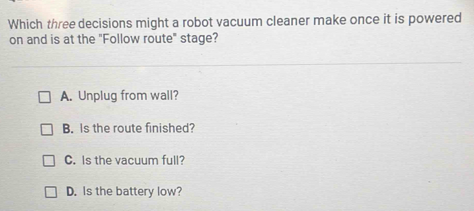 Which three decisions might a robot vacuum cleaner make once it is powered
on and is at the "Follow route" stage?
A. Unplug from wall?
B. Is the route finished?
C. Is the vacuum full?
D. Is the battery low?