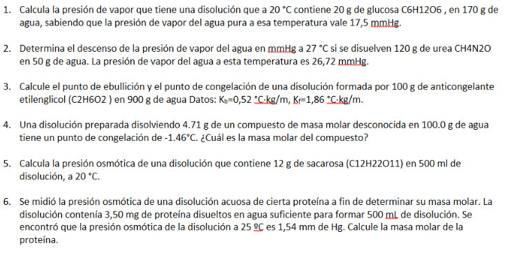 Calcula la presión de vapor que tiene una disolución que a 20°C contiene 20 g de glucosa C6H12O6 , en 170 g de 
agua, sabiendo que la presión de vapor del agua pura a esa temperatura vale 17,5 mmHg. 
2. Determina el descenso de la presión de vapor del agua en mmHg a 27°C si se disuelven 120 g de urea CH4N2O
en 50 g de agua. La presión de vapor del agua a esta temperatura es 26,72 mmHg. 
3. Calcule el punto de ebullición y el punto de congelación de una disolución formada por 100 g de anticongelante 
etilenglicol (C2H6O2 ) en 900 g de agua Datos: K_b=0,52_ ^circ  C·kg/m, K_f=1,86°C· kg/m. 
4. Una disolución preparada disolviendo 4.71 g de un compuesto de masa molar desconocida en 100.0 g de agua 
tiene un punto de congelación de -1.46°C. ¿Cuál es la masa molar del compuesto? 
5. Calcula la presión osmótica de una disolución que contiene 12 g de sacarosa (C12H22O11) en 500 ml de 
disolución, a 20°C. 
6. Se midió la presión osmótica de una disolución acuosa de cierta proteína a fin de determinar su masa molar. La 
disolución contenía 3,50 mg de proteína disueltos en agua suficiente para formar 500 mL de disolución. Se 
encontró que la presión osmótica de la disolución a 25_ _ circ C es 1,54 mm de Hg. Calcule la masa molar de la 
proteína.