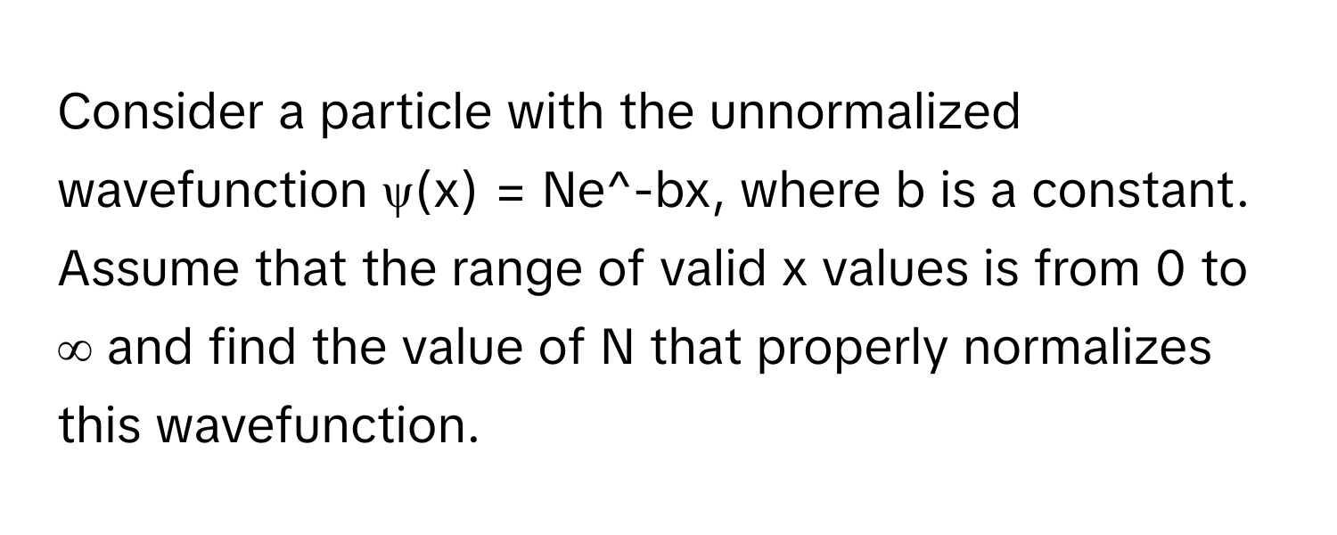 Consider a particle with the unnormalized wavefunction ψ(x) = Ne^-bx, where b is a constant. Assume that the range of valid x values is from 0 to ∞ and find the value of N that properly normalizes this wavefunction.