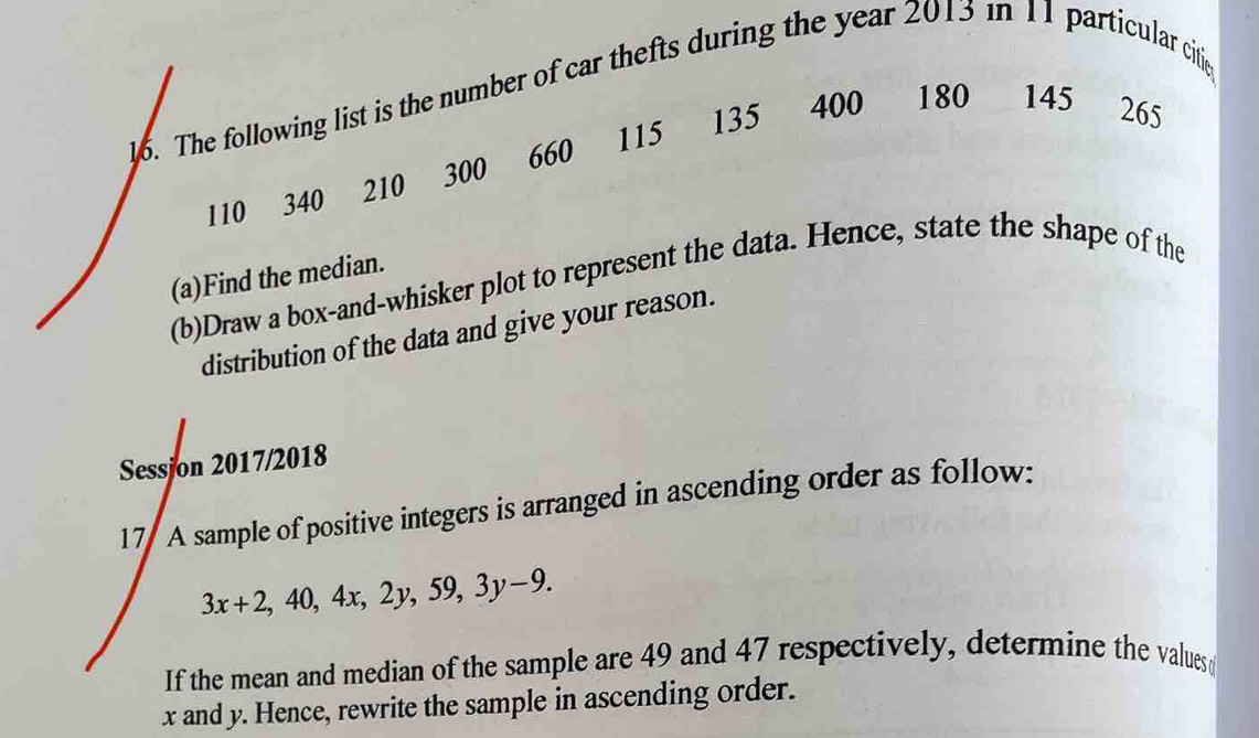 The following list is the number of car thefts during the year 2013 in 11 particular citie
135 400 180 145 265
660 115
110 340 210 300
(a)Find the median. 
(b)Draw a box-and-whisker plot to represent the data. Hence, state the shape of the 
distribution of the data and give your reason. 
Sessjon 2017/2018 
17 A sample of positive integers is arranged in ascending order as follow:
3x+2, 40, 4x, 2y, 59, 3y-9. 
If the mean and median of the sample are 49 and 47 respectively, determine the values
x and y. Hence, rewrite the sample in ascending order.