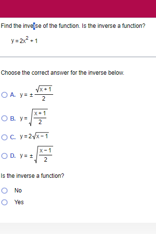 Find the inve se of the function. Is the inverse a function?
y=2x^2+1
Choose the correct answer for the inverse below.
A. y=±  (sqrt(x+1))/2 
B. y=sqrt(frac x+1)2
C. y=2sqrt(x-1)
D. y=± sqrt(frac x-1)2
Is the inverse a function?
No
Yes