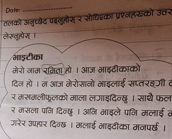 Date: 
_ 
तलको अनुच्छेद पदनुहोस् र सोधिएका प्रश्नहरुको उत्तर 
लेख्नुहोस् । 
भाइटीका 
मेरो नाम रमिता हो । आज भाइटीकाको 
दिन हो । म आज मेरोसानो भाइलाई सप्तरइरी व 
र मखमलीफूलको माला लजाइदिन्छु । साथै फल 
र मसला पनि दिन्छु । अनि भाइले पनि मलाईठ 
जरेर उपहार दिन्छ । मलाई भाइटीका मनपर्छ ।