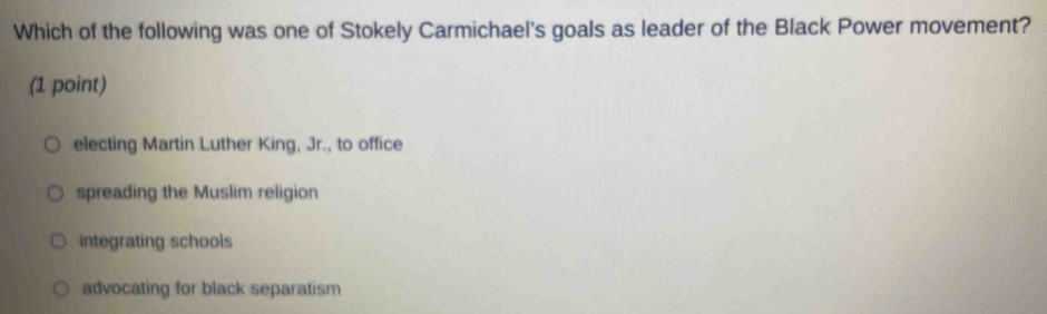 Which of the following was one of Stokely Carmichael's goals as leader of the Black Power movement?
(1 point)
electing Martin Luther King, Jr., to office
spreading the Muslim religion
integrating schools
advocating for black separatism