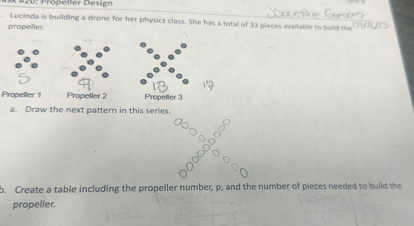 SK #20: Propeller Design 
Lucinda is building a drone for her physics class. She has a total of 33 pieces available to build the 
propeller. 
Propeller 1 Propeller 2 Propeller 3 
a. Draw the next pattern in this series. 
b. Create a table including the propeller number, p, and the number of pieces needed to build the 
propeller.