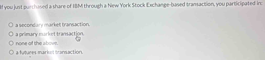 If you just purchased a share of IBM through a New York Stock Exchange-based transaction, you participated in:
a secondary market transaction.
a primary market transaction.
none of the above.
a futures market transaction.