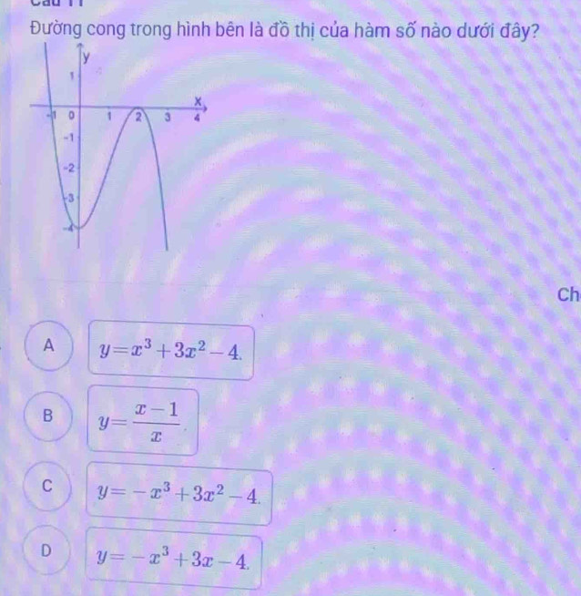 Đường cong trong hình bên là đồ thị của hàm số nào dưới đây?
Ch
A y=x^3+3x^2-4.
B y= (x-1)/x 
C y=-x^3+3x^2-4.
D y=-x^3+3x-4.