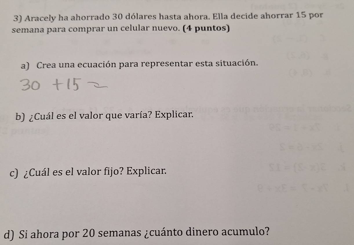 Aracely ha ahorrado 30 dólares hasta ahora. Ella decide ahorrar 15 por 
semana para comprar un celular nuevo. (4 puntos) 
a) Crea una ecuación para representar esta situación. 
b) ¿Cuál es el valor que varía? Explicar. 
c) ¿Cuál es el valor fijo? Explicar. 
d) Si ahora por 20 semanas ¿cuánto dinero acumulo?