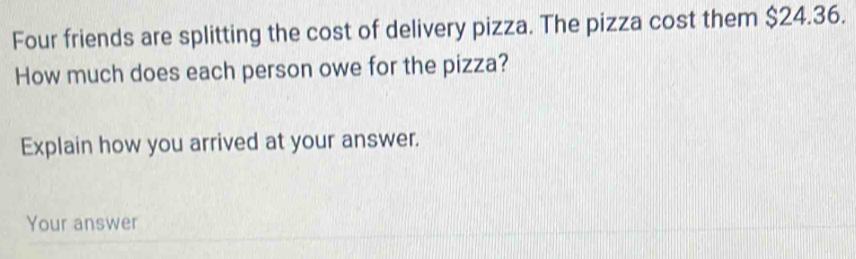 Four friends are splitting the cost of delivery pizza. The pizza cost them $24.36. 
How much does each person owe for the pizza? 
Explain how you arrived at your answer. 
Your answer