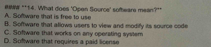 #### **14. What does 'Open Source' software mean?**
A. Software that is free to use
B. Software that allows users to view and modify its source code
C. Software that works on any operating system
D. Software that requires a paid license