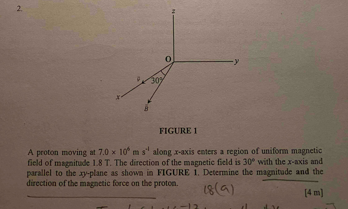 FIGURE 1
A proton moving at 7.0* 10^6ms^(-1) along x-axis enters a region of uniform magnetic
field of magnitude 1.8 T. The direction of the magnetic field is 30° with the x-axis and
parallel to the xy-plane as shown in FIGURE 1. Determine the magnitude and the
direction of the magnetic force on the proton.
_
_
[4 m]