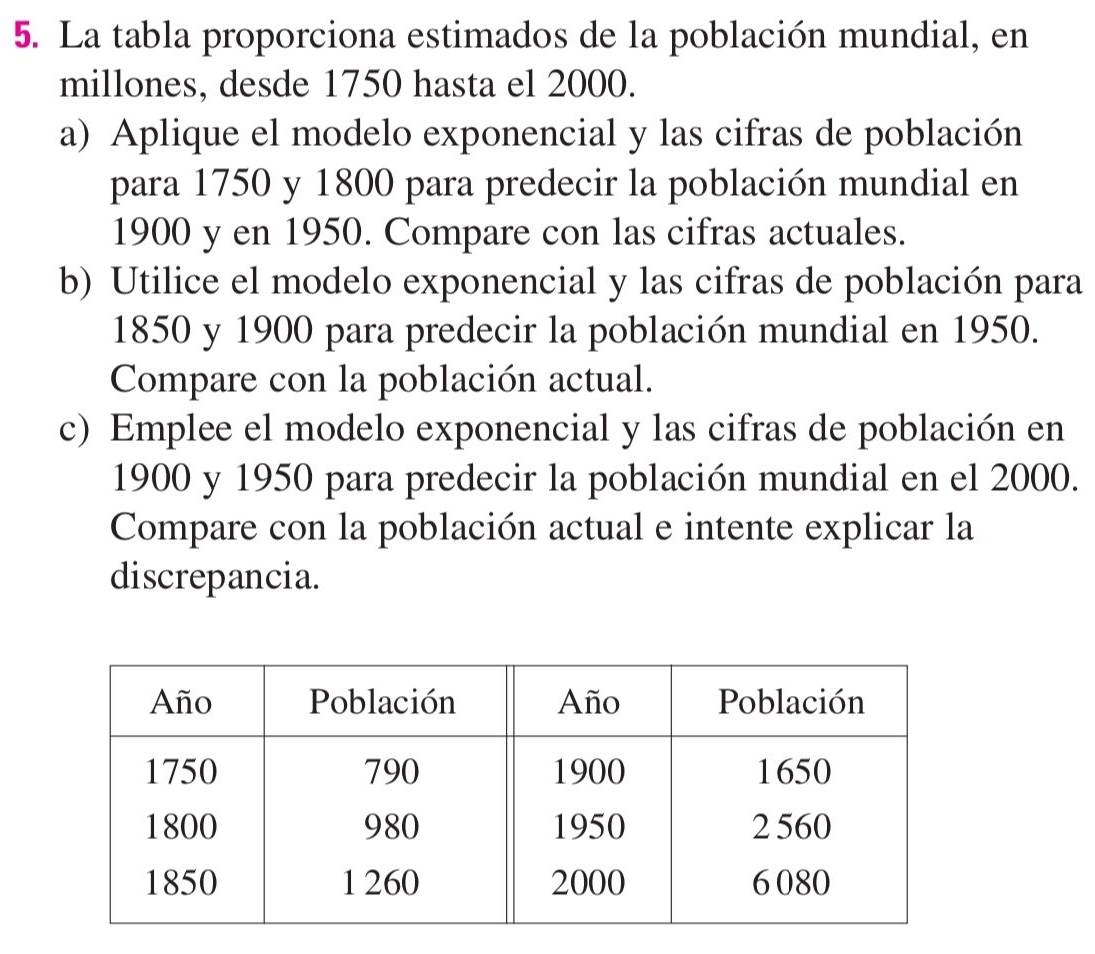 La tabla proporciona estimados de la población mundial, en 
millones, desde 1750 hasta el 2000. 
a) Aplique el modelo exponencial y las cifras de población 
para 1750 y 1800 para predecir la población mundial en
1900 y en 1950. Compare con las cifras actuales. 
b) Utilice el modelo exponencial y las cifras de población para
1850 y 1900 para predecir la población mundial en 1950. 
Compare con la población actual. 
c) Emplee el modelo exponencial y las cifras de población en
1900 y 1950 para predecir la población mundial en el 2000. 
Compare con la población actual e intente explicar la 
discrepancia.