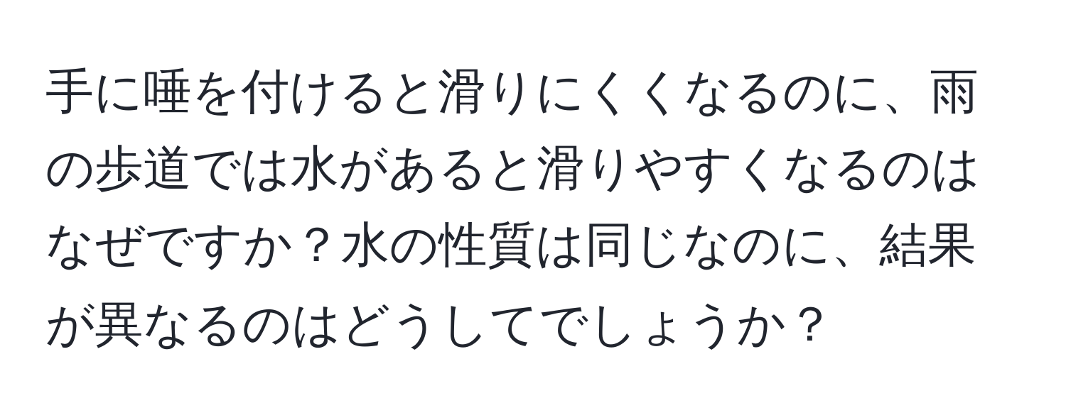 手に唾を付けると滑りにくくなるのに、雨の歩道では水があると滑りやすくなるのはなぜですか？水の性質は同じなのに、結果が異なるのはどうしてでしょうか？