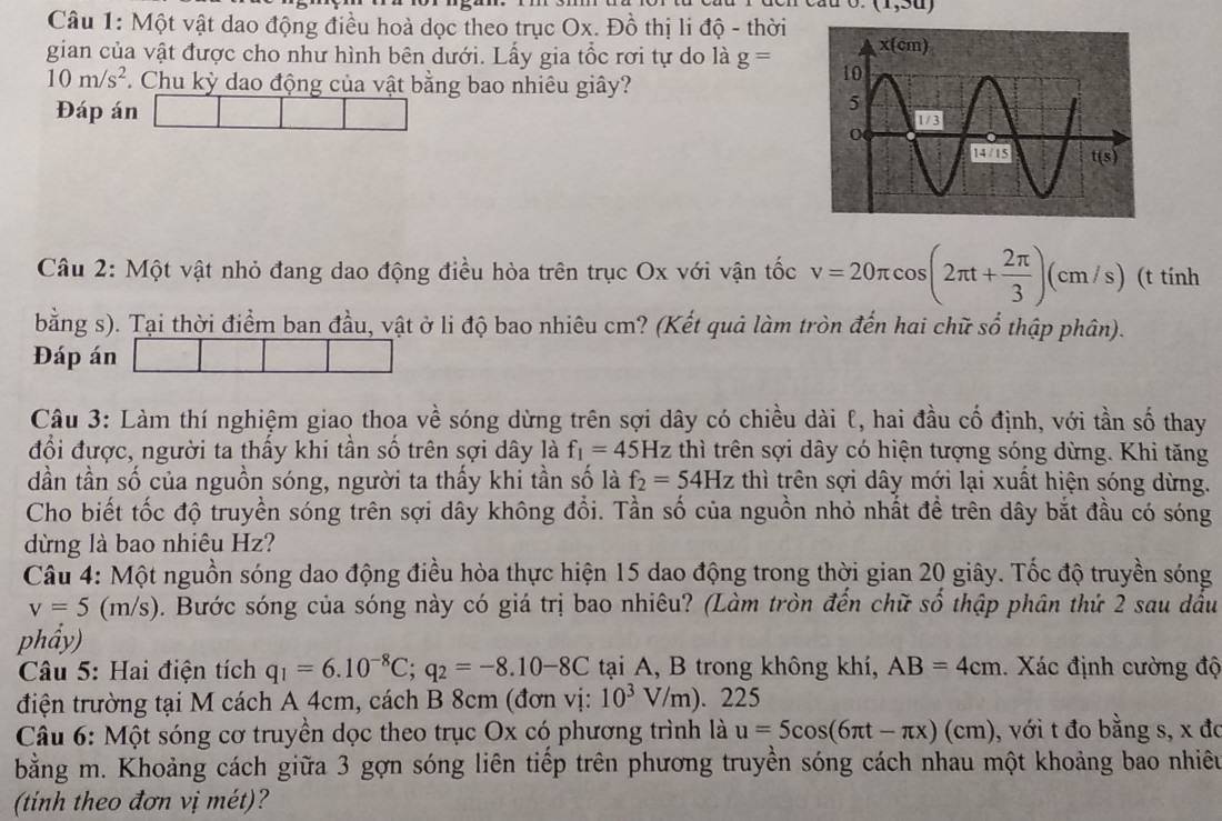 (1,3u)
Câu 1: Một vật dao động điều hoà dọc theo trục Ox. Đồ thị li độ - thời
gian của vật được cho như hình bên dưới. Lấy gia tổc rơi tự do là g=
10m/s^2. Chu kỳ dao động của vật bằng bao nhiêu giây?
Đáp án
Câu 2: Một vật nhỏ đang dao động điều hòa trên trục Ox với vận tốc v=20π cos (2π t+ 2π /3 )(cm/s) (t tính
bằng s). Tại thời điểm ban đầu, vật ở li độ bao nhiêu cm? (Kết quả làm tròn đến hai chữ số thập phân).
Đáp án
Câu 3: Làm thí nghiệm giao thoa về sóng dừng trên sợi dây có chiều dài l, hai đầu cố định, với tần số thay
đổi được, người ta thấy khi tần số trên sợi dây là f_1=45Hz thì trên sợi dây có hiện tượng sóng dừng. Khi tăng
dần tần số của nguồn sóng, người ta thấy khi tần số là f_2=54Hz thì trên sợi dây mới lại xuất hiện sóng dừng.
Cho biết tốc độ truyền sóng trên sợi dây không đổi. Tần số của nguồn nhỏ nhất đề trên dây bắt đầu có sóng
dừng là bao nhiêu Hz?
Câu 4: Một nguồn sóng dao động điều hòa thực hiện 15 dao động trong thời gian 20 giây. Tốc độ truyền sóng
v=5(m/s). Bước sóng của sóng này có giá trị bao nhiêu? (Làm tròn đến chữ số thập phân thứ 2 sau đấu
phẩy)
Câu 5: Hai điện tích q_1=6.10^(-8)C;q_2=-8.10-8C tại A, B trong không khí, AB=4cm.  Xác định cường độ
điện trường tại M cách A 4cm, cách B 8cm (đơn vị: 10^3V/m). 225
Câu 6: Một sóng cơ truyền dọc theo trục Ox có phương trình là u=5cos (6π t-π x)(cm) , với t đo bằng s, x đo
bằng m. Khoảng cách giữa 3 gợn sóng liên tiếp trên phương truyền sóng cách nhau một khoảng bao nhiêu
(tinh theo đơn vị mét)?