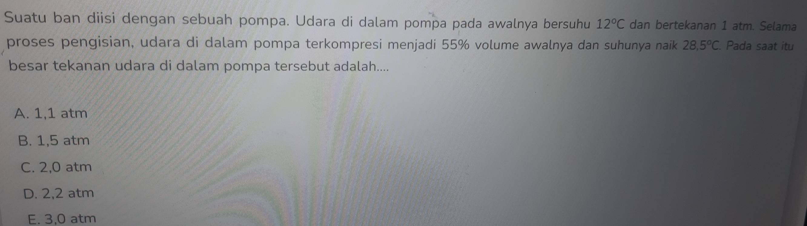 Suatu ban diisi dengan sebuah pompa. Udara di dalam pompa pada awalnya bersuhu 12°C dan bertekanan 1 atm. Selama
proses pengisian, udara di dalam pompa terkompresi menjadi 55% volume awalnya dan suhunya naik 28,5°C. . Pada saat itu
besar tekanan udara di dalam pompa tersebut adalah....
A. 1,1 atm
B. 1,5 atm
C. 2,0 atm
D. 2,2 atm
E. 3,0 atm