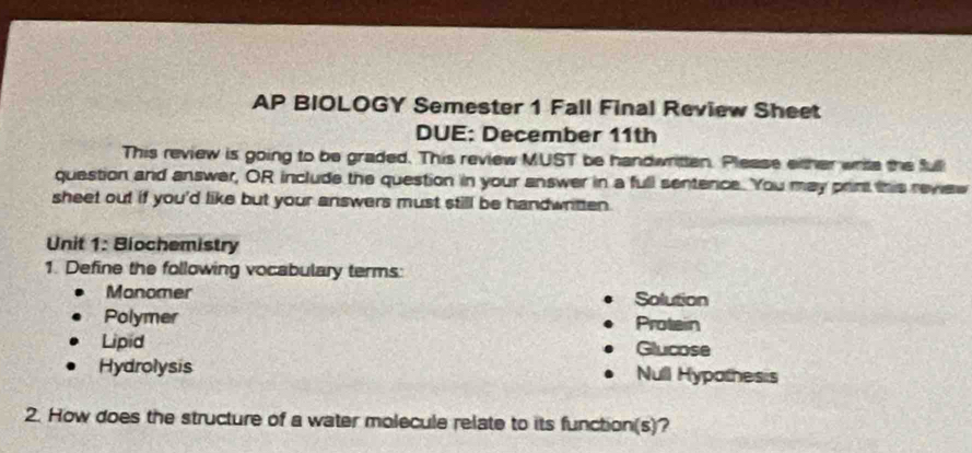 AP BIOLOGY Semester 1 Fall Final Review Sheet 
DUE: December 11th 
This review is going to be graded. This review MUST be handwritten. Please either write the full 
question and answer, OR include the question in your answer in a full sentence. You may print this rewew 
sheet out if you'd like but your answers must still be handwritten . 
Unit 1: Biochemistry 
1. Define the following vocabulary terms: 
Manomer Solution 
Polymer Protein 
Lipid Glucose 
Hydrolysis Null Hypothesis 
2. How does the structure of a water molecule relate to its function(s)?