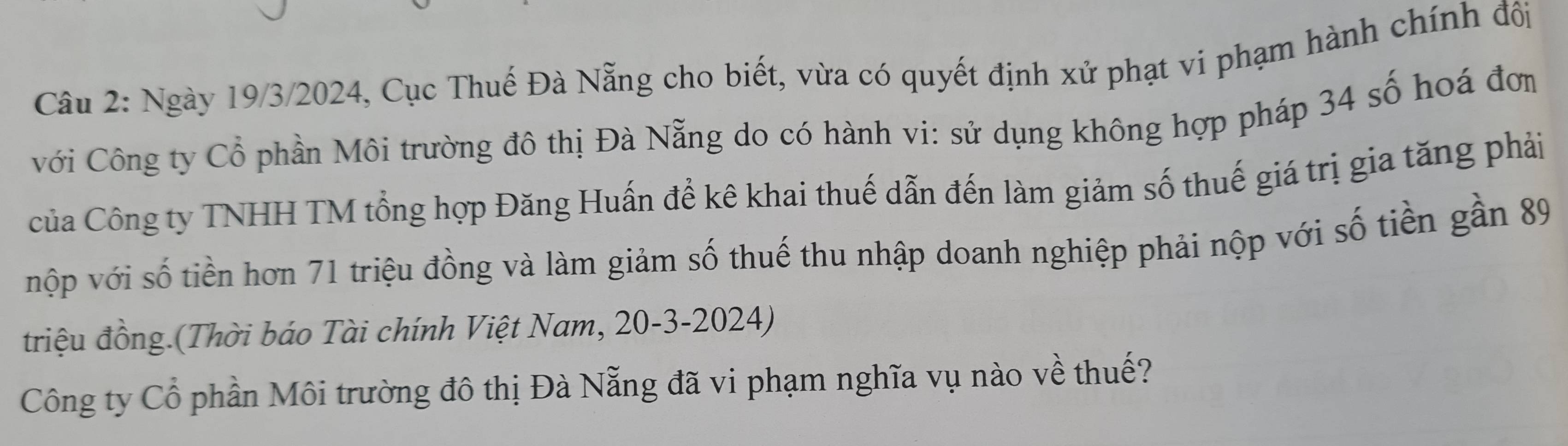 Ngày 19/3/2024, Cục Thuế Đà Nẵng cho biết, vừa có quyết định xử phạt vi phạm hành chính đôi 
với Công ty Cổ phần Môi trường đô thị Đà Nẵng do có hành vi: sử dụng không hợp pháp 34 số hoá đơn 
Của Công ty TNHH TM tổng hợp Đăng Huấn để kê khai thuế dẫn đến làm giảm số thuế giá trị gia tăng phải 
vộp với số tiền hơn 71 triệu đồng và làm giảm số thuế thu nhập doanh nghiệp phải nộp với số tiền gần 89
triệu đồng.(Thời báo Tài chính Việt Nam, 20-3-2024) 
Công ty Cổ phần Môi trường đô thị Đà Nẵng đã vi phạm nghĩa vụ nào về thuế?