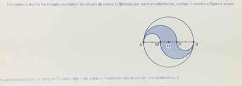 Considere a região hachurada, no interior do círculo de centro O, limitada por semicircunferências, conforme mostra a figura a seguir. 
e a área dessa região é 100ncm^2 e AM=MN=ND , então a medida do raio do círculo, em centímetros, é