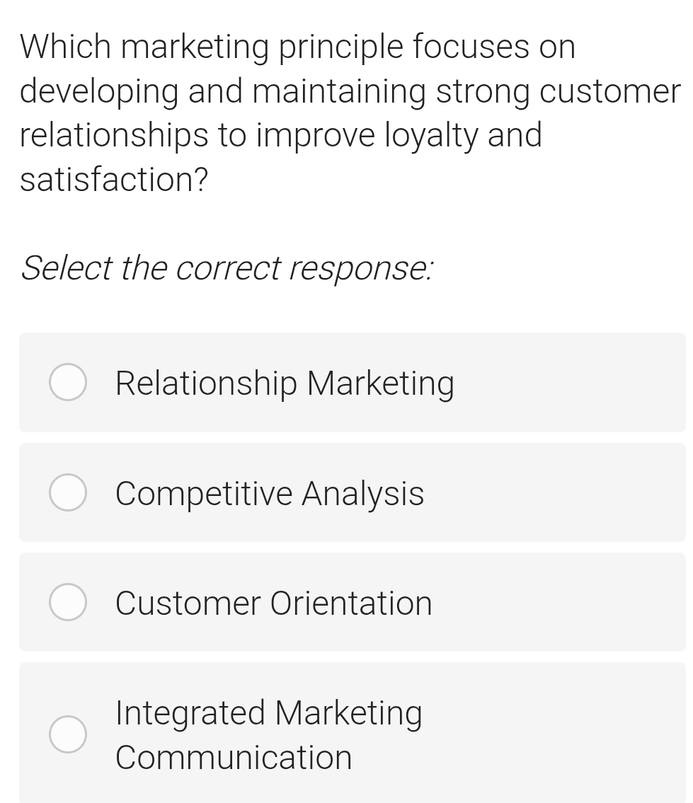 Which marketing principle focuses on
developing and maintaining strong customer
relationships to improve loyalty and
satisfaction?
Select the correct response:
Relationship Marketing
Competitive Analysis
Customer Orientation
Integrated Marketing
Communication