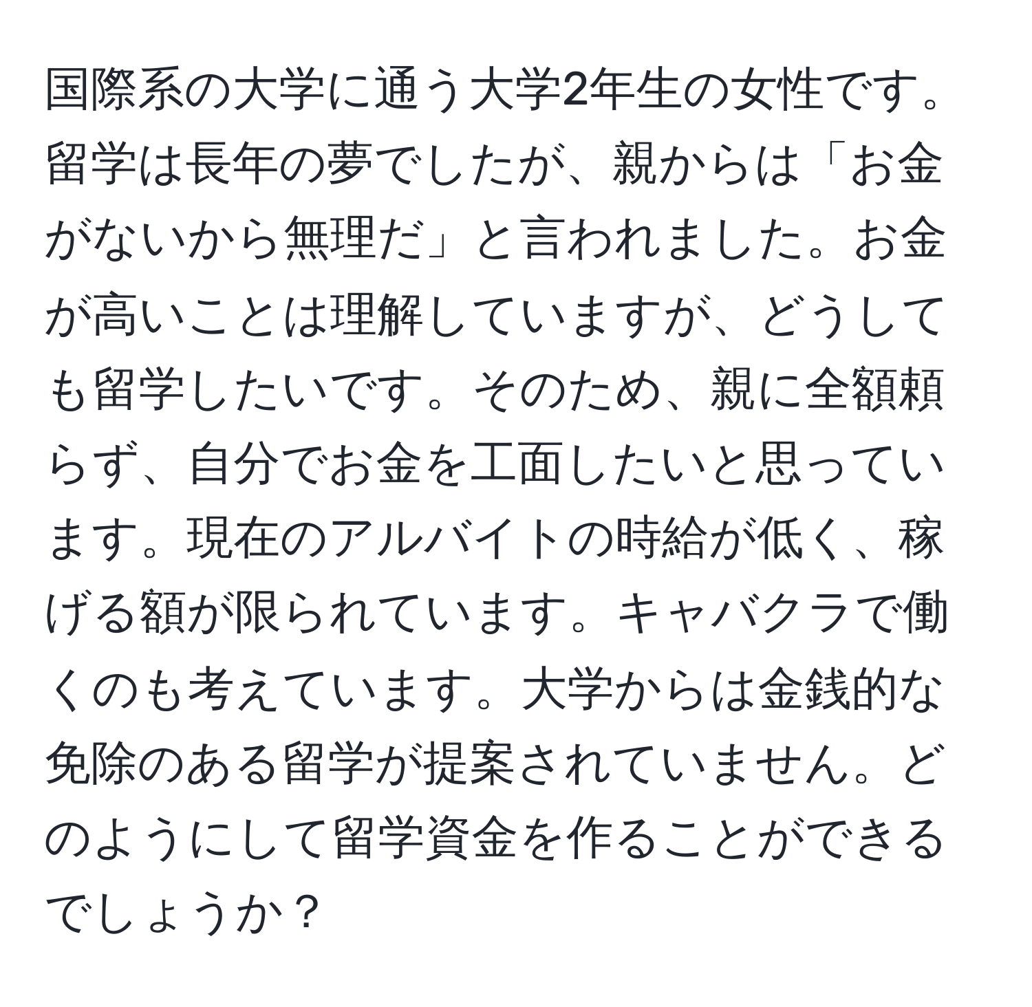 国際系の大学に通う大学2年生の女性です。留学は長年の夢でしたが、親からは「お金がないから無理だ」と言われました。お金が高いことは理解していますが、どうしても留学したいです。そのため、親に全額頼らず、自分でお金を工面したいと思っています。現在のアルバイトの時給が低く、稼げる額が限られています。キャバクラで働くのも考えています。大学からは金銭的な免除のある留学が提案されていません。どのようにして留学資金を作ることができるでしょうか？