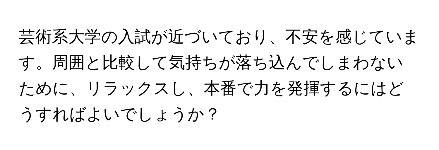 芸術系大学の入試が近づいており、不安を感じています。周囲と比較して気持ちが落ち込んでしまわないために、リラックスし、本番で力を発揮するにはどうすればよいでしょうか？