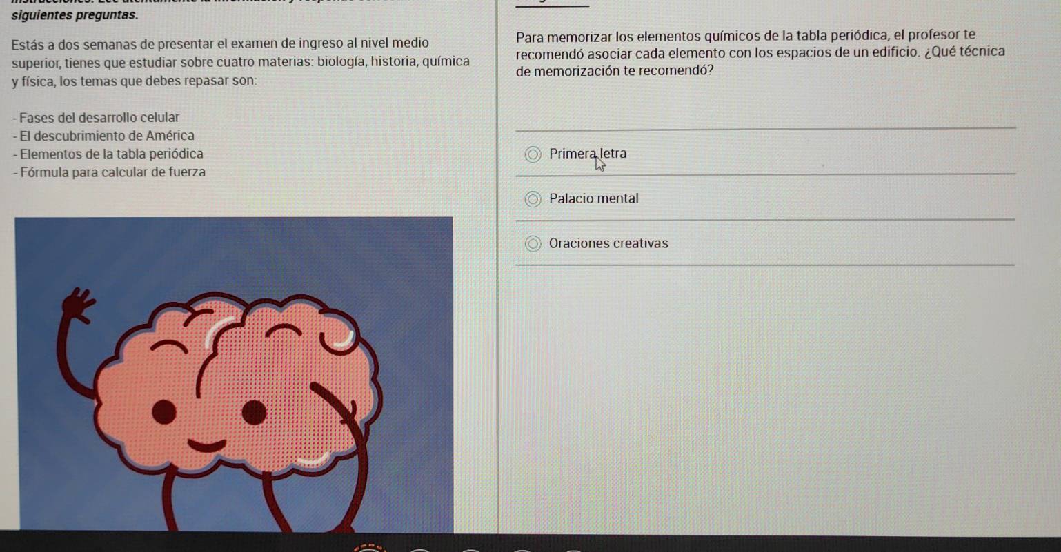 siguientes preguntas. 
Estás a dos semanas de presentar el examen de ingreso al nivel medio Para memorizar los elementos químicos de la tabla periódica, el profesor te 
superior, tienes que estudiar sobre cuatro materias: biología, historia, química recomendó asociar cada elemento con los espacios de un edificio. ¿Qué técnica 
de memorización te recomendó? 
y física, los temas que debes repasar son 
- Fases del desarrollo celular 
- El descubrimiento de América 
- Elementos de la tabla periódica Primera letra 
- Fórmula para calcular de fuerza 
Palacio mental 
Oraciones creativas