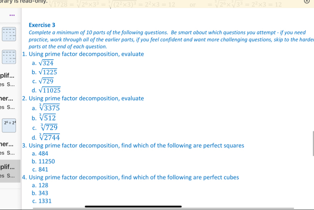 brary is read-only. 1728=sqrt[3](2^6* 3^3)=sqrt[3]((2^2* 3)^3)=2^2* 3=12 or =sqrt[3](2^6)* sqrt[3](3^3)=2^2* 3=12
Exercise 3
Complete a minimum of 10 parts of the following questions. Be smart about which questions you attempt - if you need
practice, work through all of the earlier parts, if you feel confident and want more challenging questions, skip to the harde.
parts at the end of each question.
1. Using prime factor decomposition, evaluate
a. sqrt(324)
plif... b. sqrt(1225)
es S... C. sqrt(729)
d. sqrt(11025)
her... 2. Using prime factor decomposition, evaluate
es S... a. sqrt[3](3375)
b. sqrt[3](512)
2^6+2^4
C. sqrt[3](729)
d. sqrt[3](2744)
her... 3. Using prime factor decomposition, find which of the following are perfect squares
es S... a. 484
b. 11250
plif... c. 841
es S... 4. Using prime factor decomposition, find which of the following are perfect cubes
a. 128
b. 343
c. 1331
