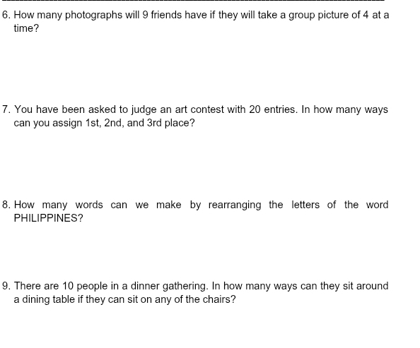 How many photographs will 9 friends have if they will take a group picture of 4 at a 
time? 
7. You have been asked to judge an art contest with 20 entries. In how many ways 
can you assign 1st, 2nd, and 3rd place? 
8. How many words can we make by rearranging the letters of the word 
PHILIPPINES? 
9. There are 10 people in a dinner gathering. In how many ways can they sit around 
a dining table if they can sit on any of the chairs?