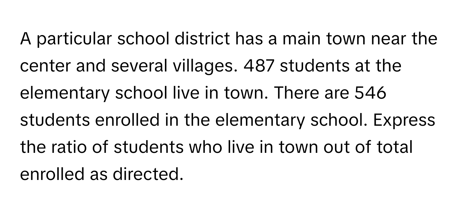 A particular school district has a main town near the center and several villages. 487 students at the elementary school live in town. There are 546 students enrolled in the elementary school. Express the ratio of students who live in town out of total enrolled as directed.