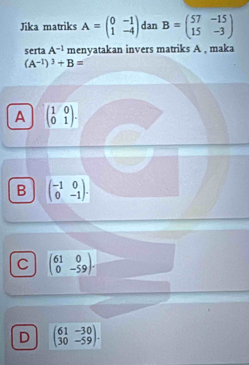 Jika matriks A=beginpmatrix 0&-1 1&-4endpmatrix dan B=beginpmatrix 57&-15 15&-3endpmatrix
serta A^(-1) menyatakan invers matriks A , maka
(A^(-1))^3+B=
A beginpmatrix 1&0 0&1endpmatrix.
B beginpmatrix -1&0 0&-1endpmatrix.
C beginpmatrix 61&0 0&-59endpmatrix.
D beginpmatrix 61&-30 30&-59endpmatrix.