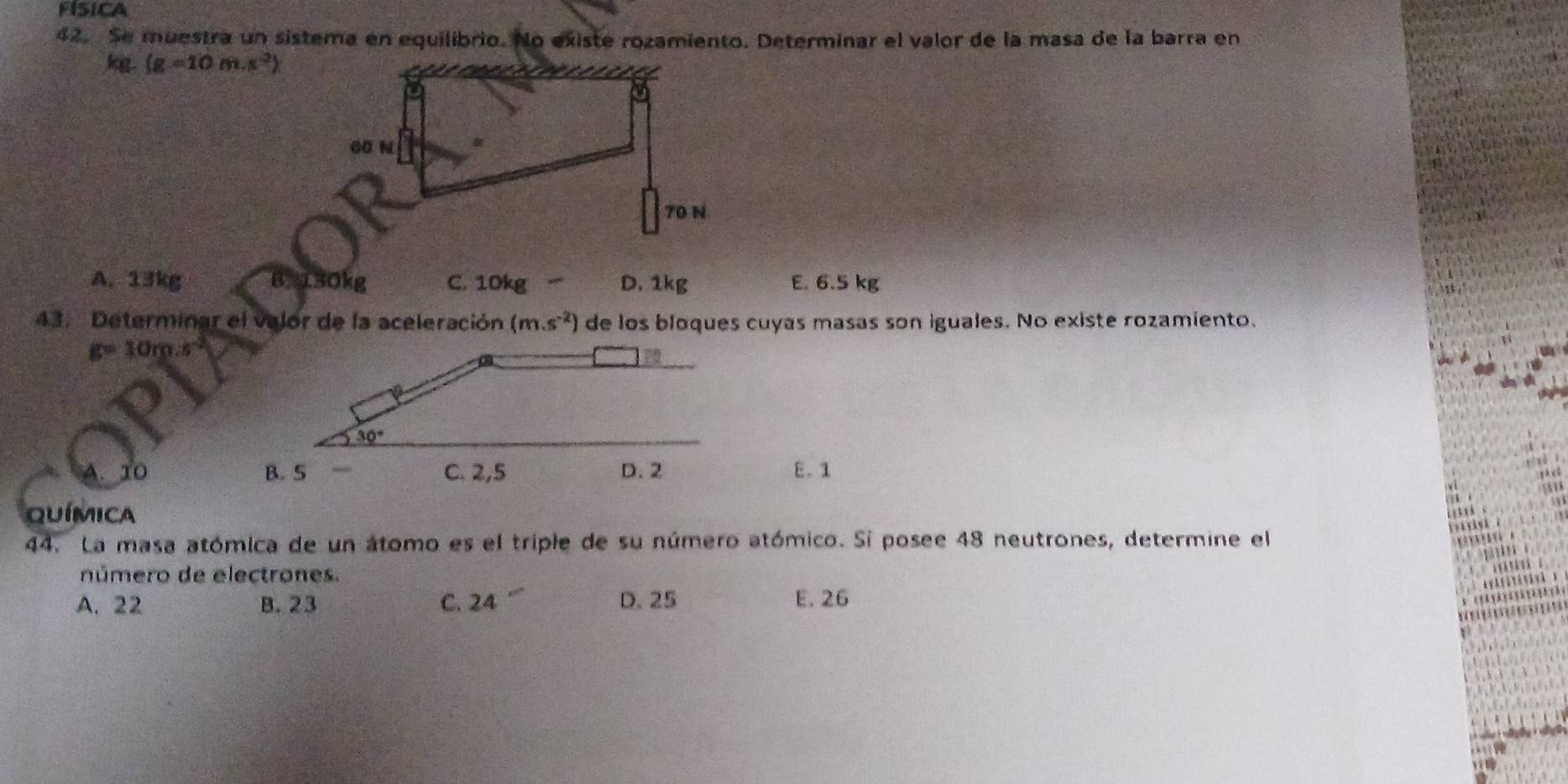 FISICA
42. Se muestra un sistera en equilibrio. No existe rozamiento. Determinar el valor de la masa de la barra en
kg. (g=10m.s^2)
60 N
70 N
A. 13kg B. 130kg C. 10kg D. 1kg E. 6.5 kg
43. Determinar el valor de la aceleración (m.s^(-2)) de los bloques cuyas masas son iguales. No existe rozamiento.
g=10m· s^(-2)
10 E. 1
QUÍMICA
44. La masa atómica de un átomo es el triple de su número atómico. Si posee 48 neutrones, determine el
número de electrones.
A. 22 B. 23 C. 24 D. 25 E. 26