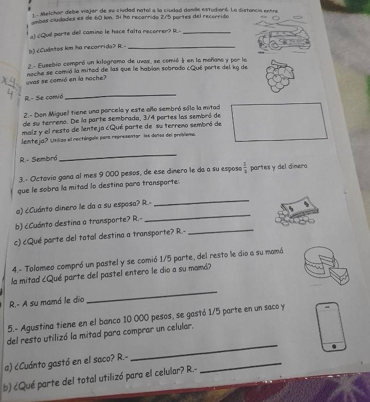 1.- Melchor debe viajar de su ciudad natal a la ciudad donde estudiará. La distancia entre
ambas ciudades es de 60 km. Si ha recorrido 2/5 partes del recorrido
a) ¿Que parte del camino le hace falta recorrer? R.-_
b) ¿Cuántos km ha recorrido? R.-_
2.- Eusebio compró un kilogramo de uvas, se comió  1/4  en la mañana y por la
noche se comió la mitad de las que le habían sobrado ¿Qué parte del kg de
uvas se comió en la noche?
R.- Se comió
_
2.- Don Miguel tiene una parcela y este año sembró sólo la mitad
de su terreno. De la parte sembrada, 3/4 partes las sembró de
maíz y el resto de lenteja ¿Qué parte de su terreno sembró de
lenteja? Utiliza el rectángulo para representor los datos del problema
R.- Sembró
_
3.- Octavio gana al mes 9 000 pesos, de ese dinero le da a su esposa  2/3  partes y del dinero
_
que le sobra la mitad lo destina para transporte:
_
a) ¿Cuánto dinero le da a su esposa? R.-
_
b) ¿Cuánto destina a transporte? R.-
c) ¿Qué parte del total destina a transporte? R.-
4.- Tolomeo compró un pastel y se comió 1/5 parte, del resto le dio a su mamá
la mitad ¿Qué parte del pastel entero le dio a su mamá?
R.- A su mamá le dio
_
5.- Agustina tiene en el banco 10 000 pesos, se gastó 1/5 parte en un saco y
del resto utilizó la mitad para comprar un celular.
a) ¿Cuánto gastó en el saco? R.-
_
b) cQué parte del total utilizó para el celular? R.-
_