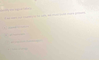 dentify the logical fallacy.
If we want our country to be safe, we must build more prisons.
A appeal to nature
lad hominem
C ad pepulum (bandwagon)
D talse analogy