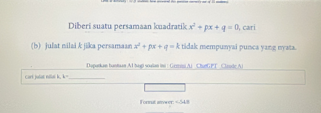 Level of difficalty: 12 (1 siudents hove answered this question correctly out of 1S sudents). 
Diberi suatu persamaan kuadratik x^2+px+q=0 , cari 
(b) julat nilai k jika persamaan x^3+px+q=k tidak mempunyai punca yang nyata. 
Dapatkan bantuan AI bagi soalan ini : Gemini Ai ChatGPT Claude Aj 
cari julat nilaí k, k= _ 
Format answer: ∠ -54/8