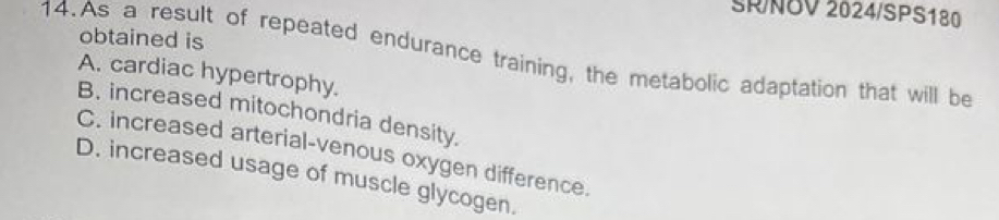 SR/NOV 2024/SPS180
obtained is
14.As a result of repeated endurance training, the metabolic adaptation that will be
A. cardiac hypertrophy.
B. increased mitochondria density.
C. increased arterial-venous oxygen difference.
D. increased usage of muscle glycogen.