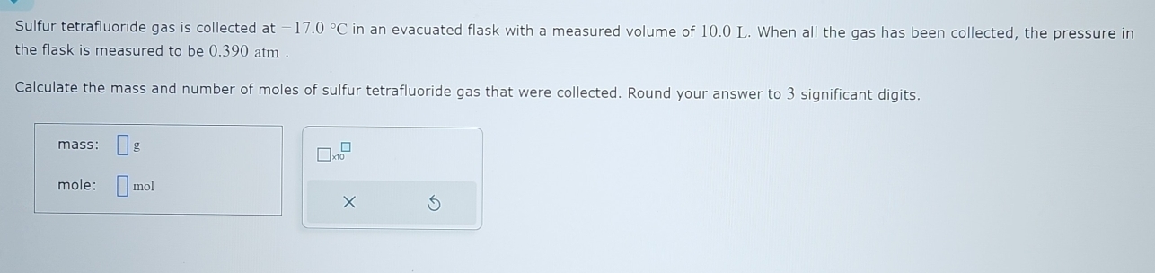 Sulfur tetrafluoride gas is collected at -17.0°C in an evacuated flask with a measured volume of 10.0 L. When all the gas has been collected, the pressure in 
the flask is measured to be 0.390 atm. 
Calculate the mass and number of moles of sulfur tetrafluoride gas that were collected. Round your answer to 3 significant digits. 
mass: 1 g
□ * 10^(□)
mole: □ mol
×