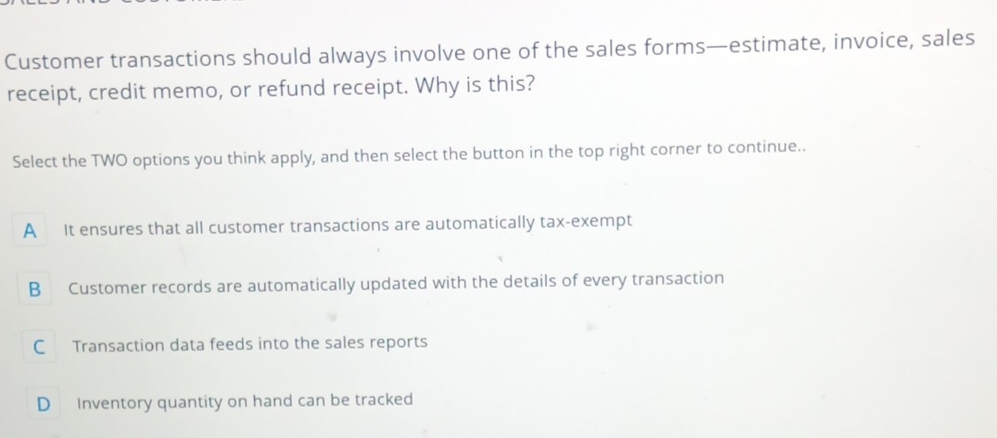 Customer transactions should always involve one of the sales forms—estimate, invoice, sales
receipt, credit memo, or refund receipt. Why is this?
Select the TWO options you think apply, and then select the button in the top right corner to continue..
A It ensures that all customer transactions are automatically tax-exempt
B Customer records are automatically updated with the details of every transaction
C Transaction data feeds into the sales reports
D Inventory quantity on hand can be tracked