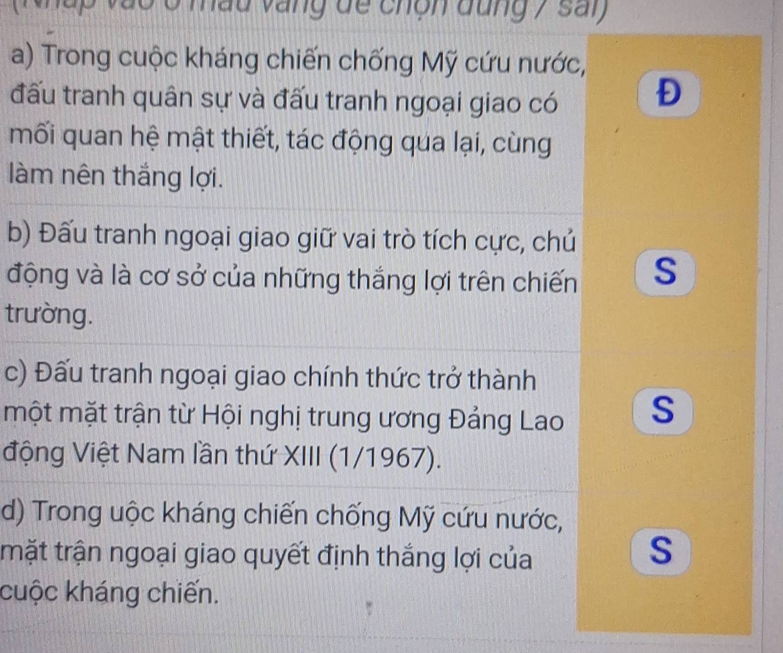 ao ở mầu vàng đề chộn dung 7 sai 
a) Trong cuộc kháng chiến chống Mỹ cứu nước, 
đấu tranh quân sự và đấu tranh ngoại giao có 
Đ 
mối quan hệ mật thiết, tác động qua lại, cùng 
làm nên thắng lợi. 
b) Đấu tranh ngoại giao giữ vai trò tích cực, chủ 
động và là cơ sở của những thắng lợi trên chiến 
S 
trường. 
c) Đấu tranh ngoại giao chính thức trở thành 
một mặt trận từ Hội nghị trung ương Đảng Lao 
S 
động Việt Nam lần thứ XIII (1/1967). 
d) Trong uộc kháng chiến chống Mỹ cứu nước, 
trặt trận ngoại giao quyết định thắng lợi của 
S 
cuộc kháng chiến.