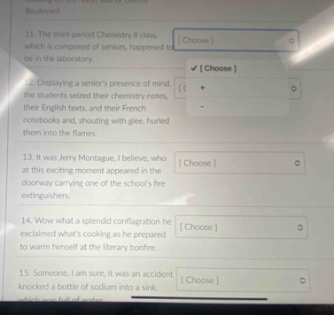 Boulevard. 
11. The third-period Chemistry II class. 
which is composed of seniors, happened to [ Choose ] 。 
be in the laboratory. 
[ Choose ] 
2. Displaying a senior's presence of mind. [ C 。 
the students seized their chemistry notes. 
their English texts, and their French 
notebooks and, shouting with glee, hurled 
them into the flames 
13. It was Jerry Montague, I believe, who 
at this exciting moment appeared in the [ Choose ] 
doorway carrying one of the school's fire 
extinguishers. 
14. Wow what a splendid conflagration he 
exclaimed what's cooking as he prepared [ Choose ] 
to warm himself at the literary bonfire. 
15. Someone, I am sure, it was an accident [ Choose ] 
knocked a bottle of sodium into a sink.