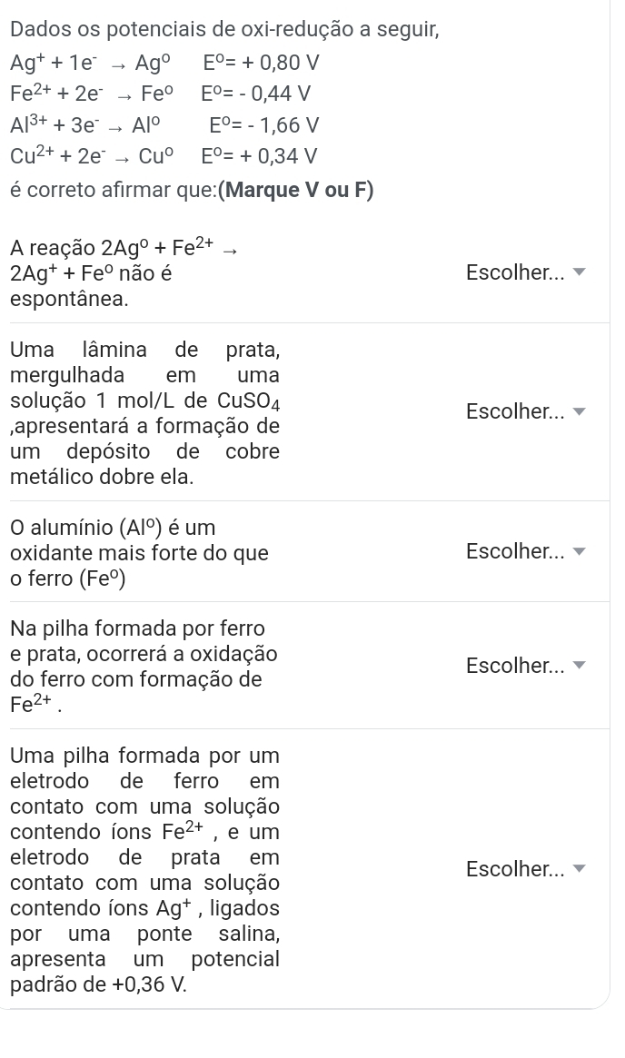 Dados os potenciais de oxi-redução a seguir,
Ag^++1e^-to Ag^0 E°=+0,80V
Fe^(2+)+2e^-to Fe° E^o=-0,44V
Al^(3+)+3e^-to Al^0 E°=-1,66V
Cu^(2+)+2e^-to Cu^0 E°=+0,34V
é correto afirmar que:(Marque V ou F) 
A reação 2Ag°+Fe^(2+)to
2Ag^++Fe° não é Escolher... 
espontânea. 
Uma lâmina de prata, 
mergulhada €£em uma 
solução 1 mol/L de CuSO_4 Escolher... 
,apresentará a formação de 
um depósito de cobre 
metálico dobre ela. 
O alumínio (Al^0) é um 
oxidante mais forte do que Escolher... 
o ferro (Feº) 
Na pilha formada por ferro 
e prata, ocorrerá a oxidação 
Escolher... 
do ferro com formação de
Fe^(2+). 
Uma pilha formada por um 
eletrodo de ferro em 
contato com uma solução 
contendo íons Fe^(2+) , e um 
eletrodo de prata em 
Escolher... 
contato com uma solução 
contendo íons Ag^+ , ligados 
por uma ponte salina, 
apresenta um potencial 
padrão de +0,36 V.